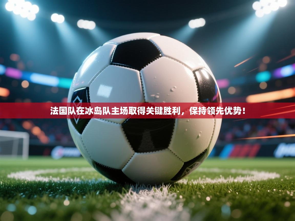 法国队在冰岛队主场取得关键胜利,保持领先优势!