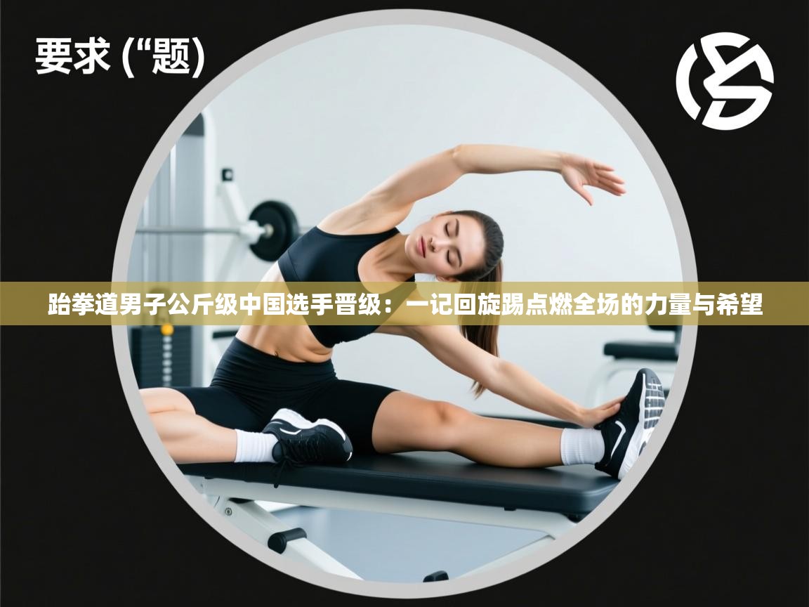 跆拳道男子公斤级中国选手晋级：一记回旋踢点燃全场的力量与希望