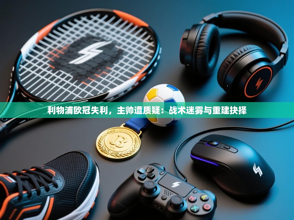 利物浦欧冠失利,主帅遭质疑:战术迷雾与重建抉择 第1张